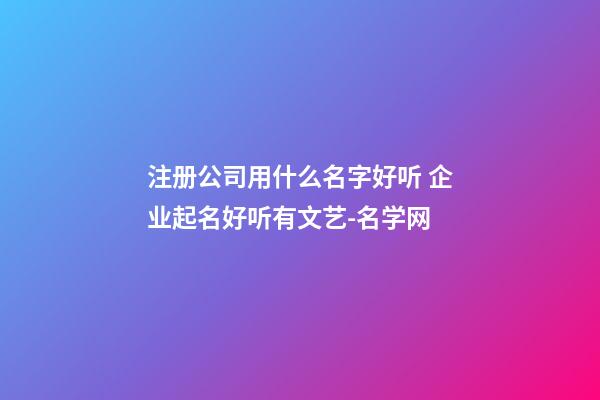 注册公司用什么名字好听 企业起名好听有文艺-名学网-第1张-公司起名-玄机派